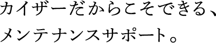 カイザーだからこそできる、メンテナンスサポート。