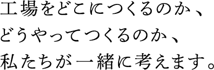 工場(chǎng)をどこにつくるのか、どうやってつくるのか、私たちが一緒に考えます。