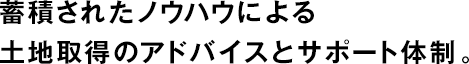 蓄積されたノウハウによる土地取得のアドバイスとサポート體制。